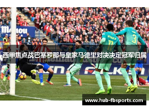 西甲焦点战巴塞罗那与皇家马德里对决决定冠军归属